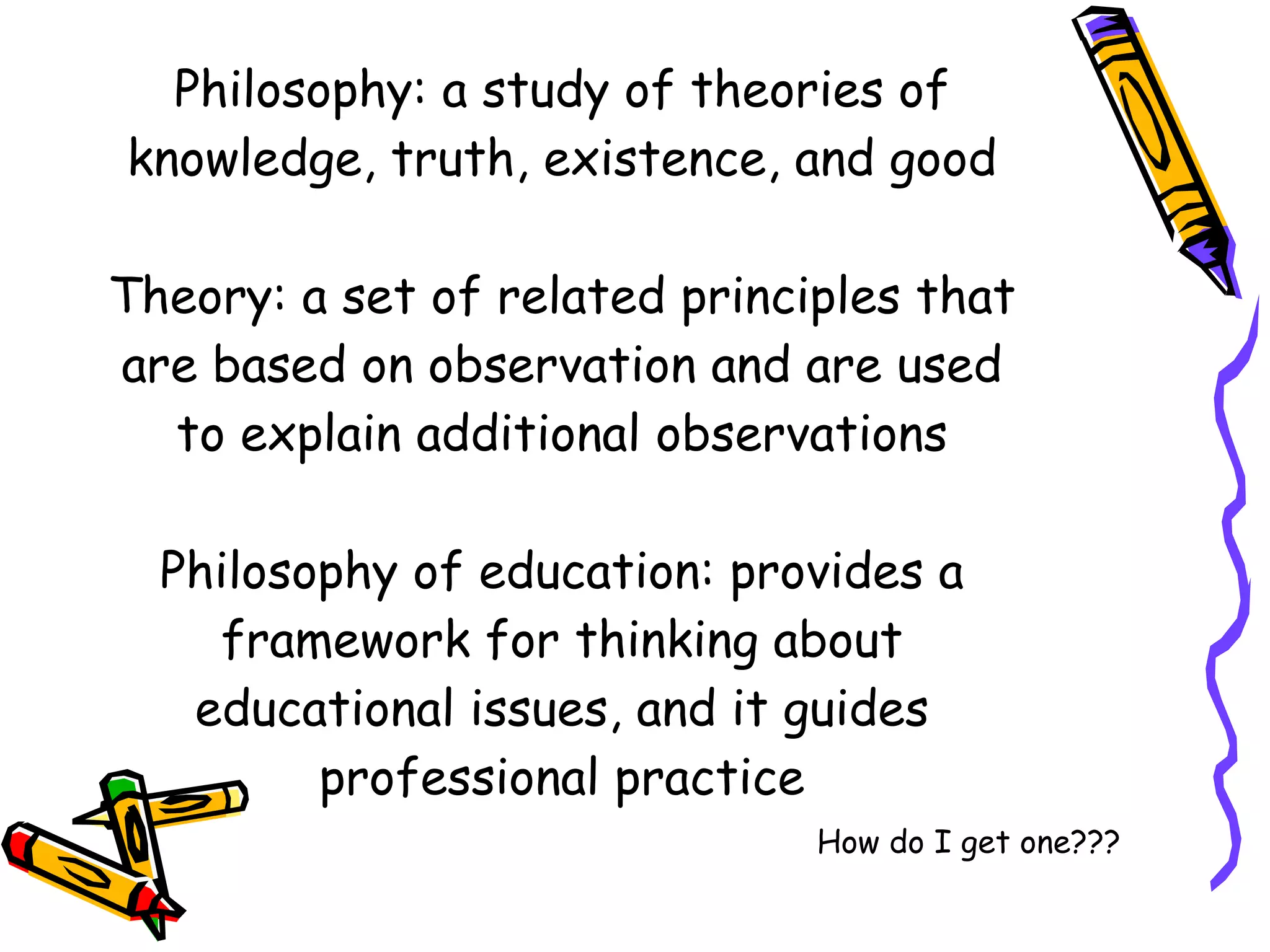 Philosophy: a study of theories of knowledge, truth, existence, and good Theory: a set of related principles that are based on observation and are used to explain additional observations Philosophy of education: provides a framework for thinking about educational issues, and it guides professional practice How do I get one??? 