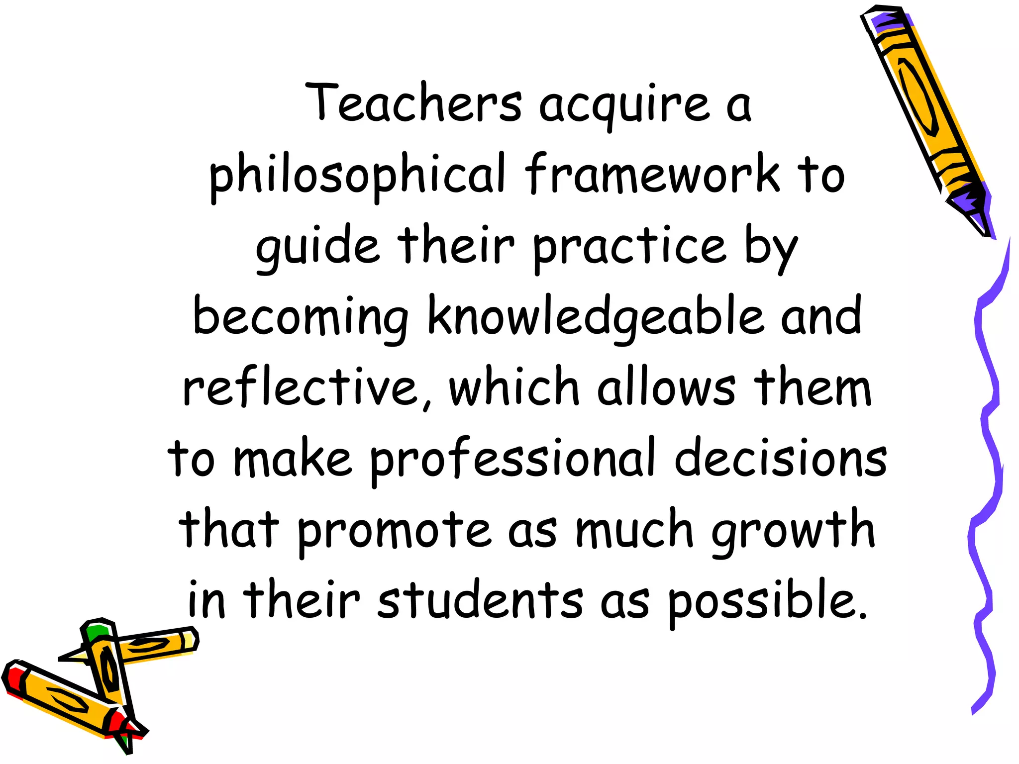 Teachers acquire a philosophical framework to guide their practice by becoming knowledgeable and reflective, which allows them to make professional decisions that promote as much growth in their students as possible. 
