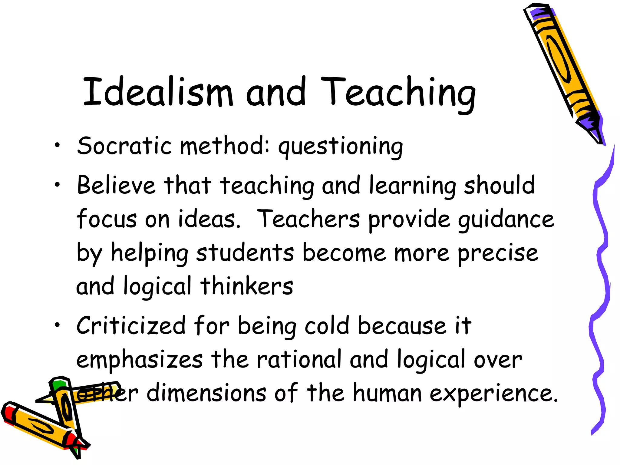 Idealism and Teaching Socratic method: questioning Believe that teaching and learning should focus on ideas.  Teachers provide guidance by helping students become more precise and logical thinkers  Criticized for being cold because it emphasizes the rational and logical over other dimensions of the human experience. 