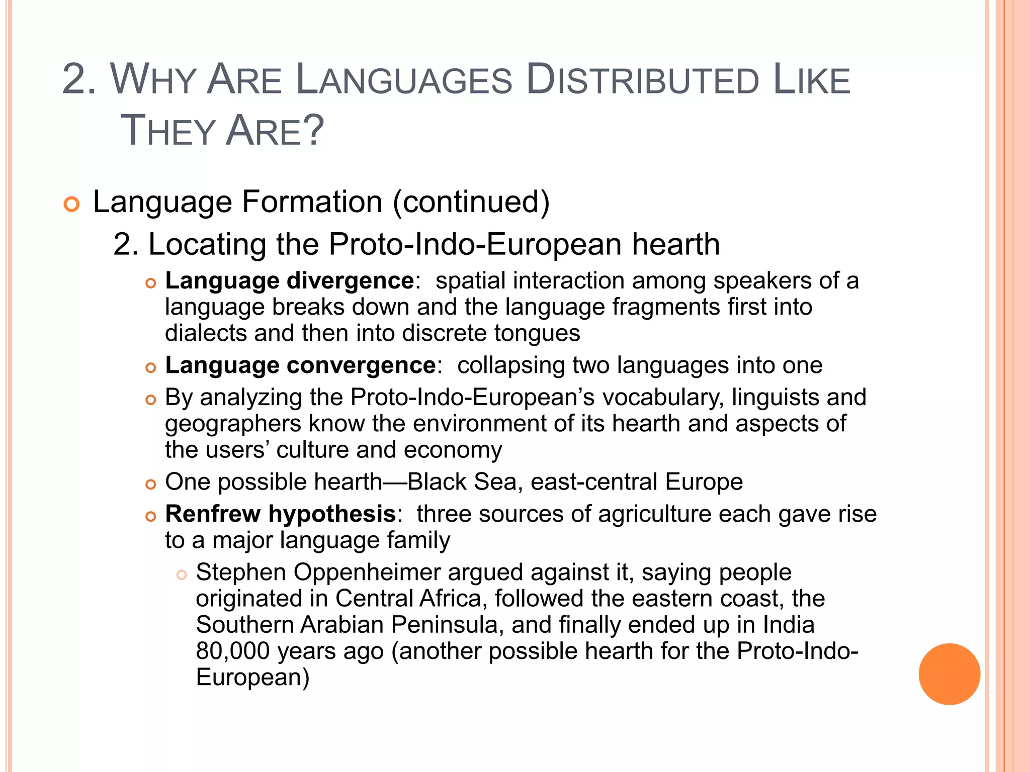 2. Why Are Languages Distributed Like They Are?Language Formation (continued)	2. Locating the Proto-Indo-European hearthLanguage divergence:  spatial interaction among speakers of a language breaks down and the language fragments first into dialects and then into discrete tonguesLanguage convergence:  collapsing two languages into oneBy analyzing the Proto-Indo-European’s vocabulary, linguists and geographers know the environment of its hearth and aspects of the users’ culture and economyOne possible hearth—Black Sea, east-central EuropeRenfrew hypothesis:  three sources of agriculture each gave rise to a major language familyStephen Oppenheimer argued against it, saying people originated in Central Africa, followed the eastern coast, the Southern Arabian Peninsula, and finally ended up in India 80,000 years ago (another possible hearth for the Proto-Indo-European)