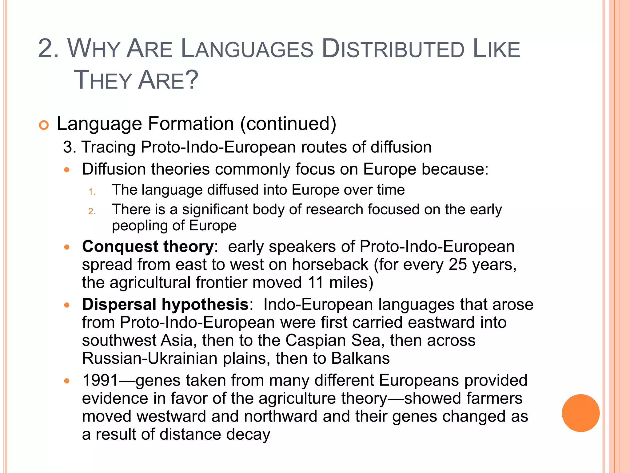 2. Why Are Languages Distributed Like They Are?Language Formation (continued)3. Tracing Proto-Indo-European routes of diffusionDiffusion theories commonly focus on Europe because:The language diffused into Europe over timeThere is a significant body of research focused on the early peopling of EuropeConquest theory:  early speakers of Proto-Indo-European spread from east to west on horseback (for every 25 years, the agricultural frontier moved 11 miles)Dispersal hypothesis:  Indo-European languages that arose from Proto-Indo-European were first carried eastward into southwest Asia, then to the Caspian Sea, then across Russian-Ukrainian plains, then to Balkans1991—genes taken from many different Europeans provided evidence in favor of the agriculture theory—showed farmers moved westward and northward and their genes changed as a result of distance decay