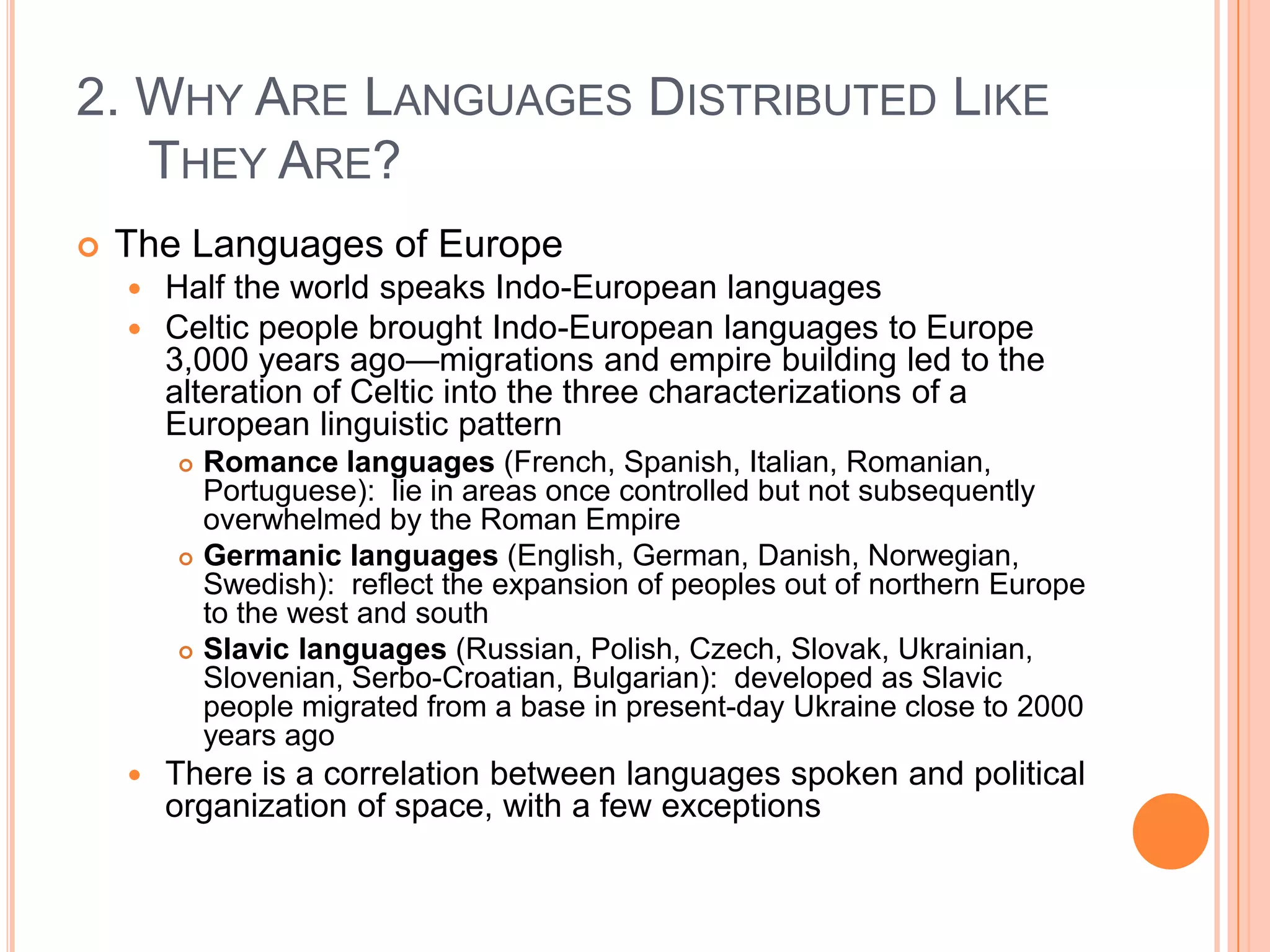 2. Why Are Languages Distributed Like They Are?The Languages of EuropeHalf the world speaks Indo-European languagesCeltic people brought Indo-European languages to Europe 3,000 years ago—migrations and empire building led to the alteration of Celtic into the three characterizations of a European linguistic patternRomance languages (French, Spanish, Italian, Romanian, Portuguese):  lie in areas once controlled but not subsequently overwhelmed by the Roman Empire Germanic languages (English, German, Danish, Norwegian, Swedish):  reflect the expansion of peoples out of northern Europe to the west and southSlavic languages (Russian, Polish, Czech, Slovak, Ukrainian, Slovenian, Serbo-Croatian, Bulgarian):  developed as Slavic people migrated from a base in present-day Ukraine close to 2000 years agoThere is a correlation between languages spoken and political organization of space, with a few exceptions