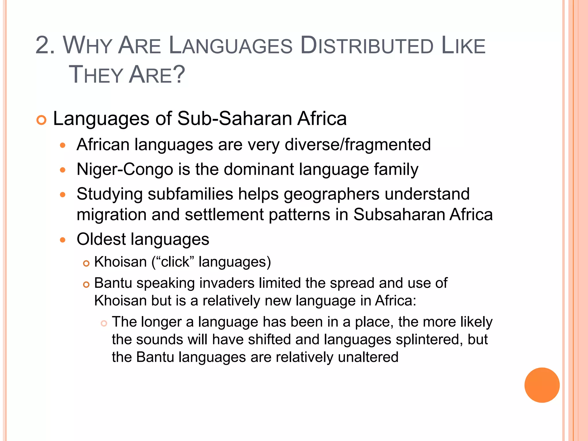 2. Why Are Languages Distributed Like They Are?Languages of Sub-Saharan AfricaAfrican languages are very diverse/fragmentedNiger-Congo is the dominant language familyStudying subfamilies helps geographers understand migration and settlement patterns in Subsaharan AfricaOldest languagesKhoisan (“click” languages)Bantu speaking invaders limited the spread and use of Khoisan but is a relatively new language in Africa:The longer a language has been in a place, the more likely the sounds will have shifted and languages splintered, but the Bantu languages are relatively unaltered