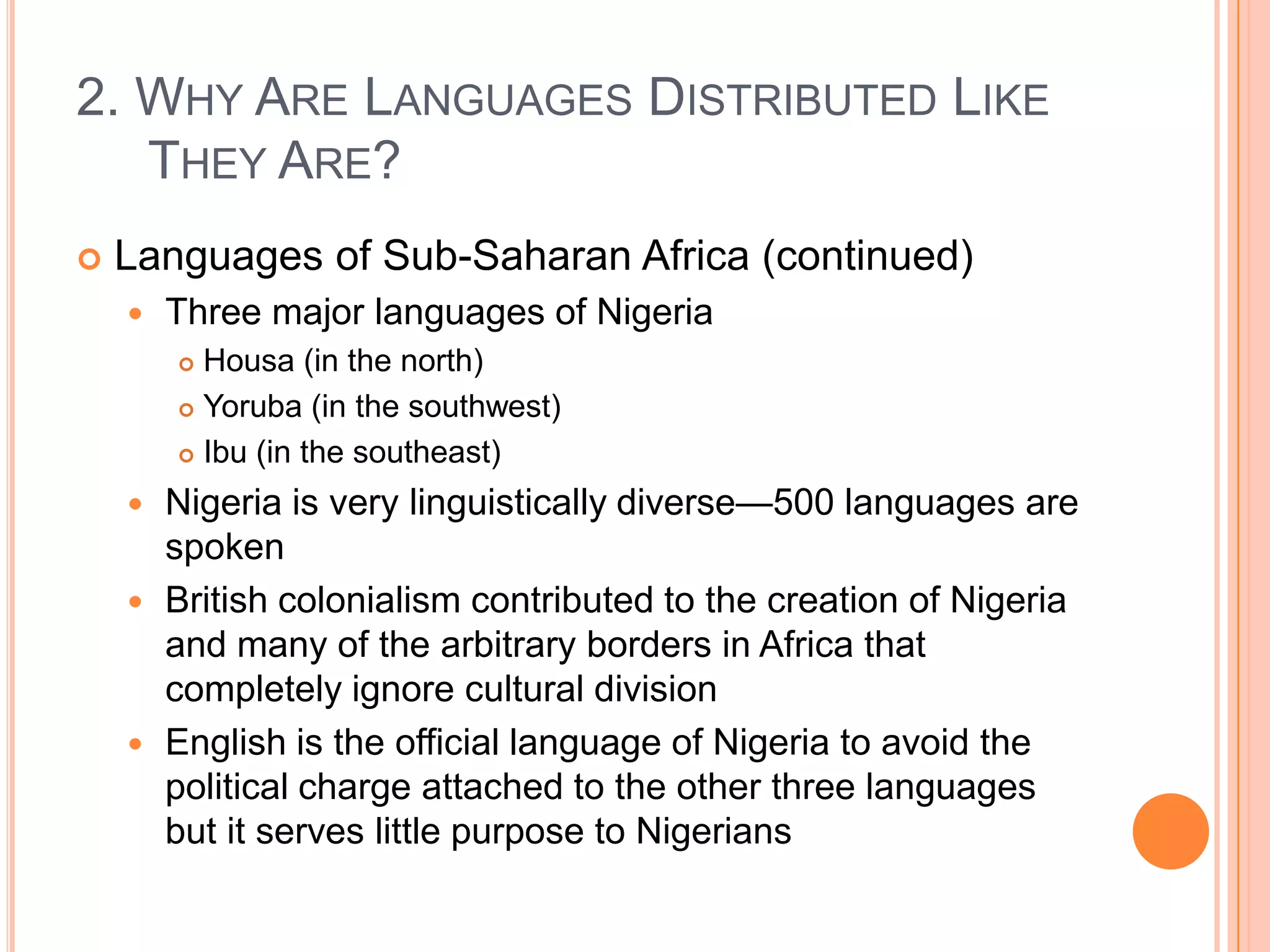 2. Why Are Languages Distributed Like They Are?Languages of Sub-Saharan Africa (continued)Three major languages of NigeriaHousa (in the north)Yoruba (in the southwest)Ibu (in the southeast)Nigeria is very linguistically diverse—500 languages are spokenBritish colonialism contributed to the creation of Nigeria and many of the arbitrary borders in Africa that completely ignore cultural divisionEnglish is the official language of Nigeria to avoid the political charge attached to the other three languages but it serves little purpose to Nigerians