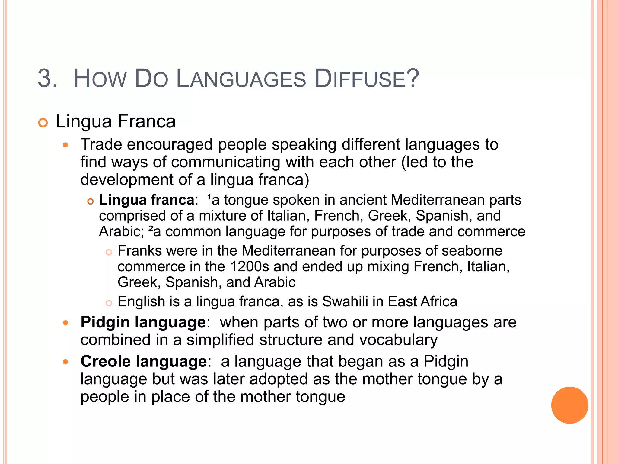 3.  How Do Languages Diffuse?Lingua FrancaTrade encouraged people speaking different languages to find ways of communicating with each other (led to the development of a lingua franca)Lingua franca:  ¹a tongue spoken in ancient Mediterranean parts comprised of a mixture of Italian, French, Greek, Spanish, and Arabic; ²a common language for purposes of trade and commerceFranks were in the Mediterranean for purposes of seaborne commerce in the 1200s and ended up mixing French, Italian, Greek, Spanish, and ArabicEnglish is a lingua franca, as is Swahili in East AfricaPidgin language:  when parts of two or more languages are combined in a simplified structure and vocabularyCreole language:  a language that began as a Pidgin language but was later adopted as the mother tongue by a people in place of the mother tongue