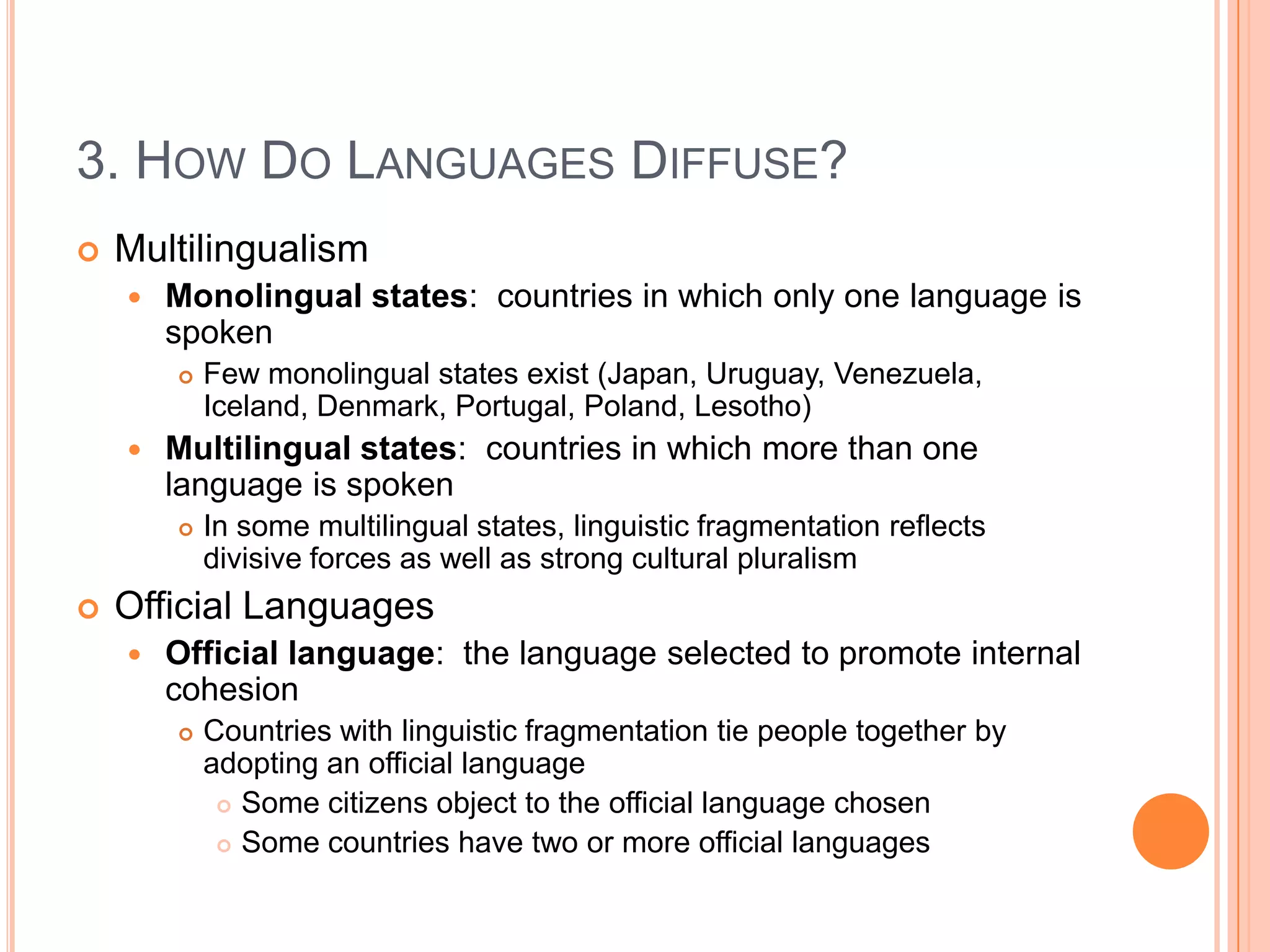 3. How Do Languages Diffuse?MultilingualismMonolingual states:  countries in which only one language is spokenFew monolingual states exist (Japan, Uruguay, Venezuela, Iceland, Denmark, Portugal, Poland, Lesotho)Multilingual states:  countries in which more than one language is spokenIn some multilingual states, linguistic fragmentation reflects divisive forces as well as strong cultural pluralismOfficial LanguagesOfficial language:  the language selected to promote internal cohesionCountries with linguistic fragmentation tie people together by adopting an official languageSome citizens object to the official language chosenSome countries have two or more official languages