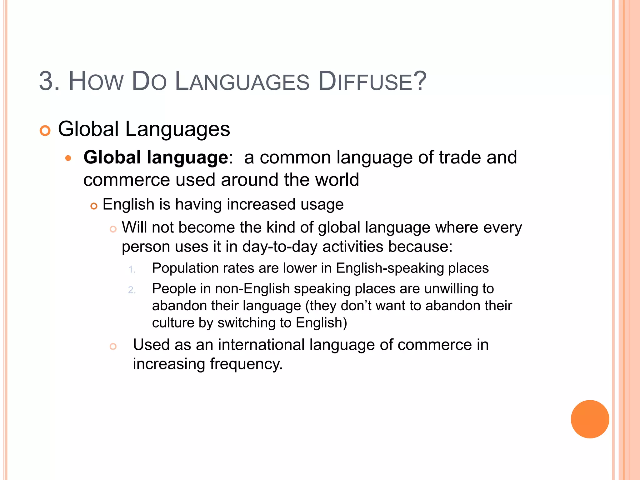 3. How Do Languages Diffuse?Global LanguagesGlobal language:  a common language of trade and commerce used around the worldEnglish is having increased usageWill not become the kind of global language where every person uses it in day-to-day activities because:Population rates are lower in English-speaking placesPeople in non-English speaking places are unwilling to abandon their language (they don’t want to abandon their culture by switching to English)Used as an international language of commerce in increasing frequency.