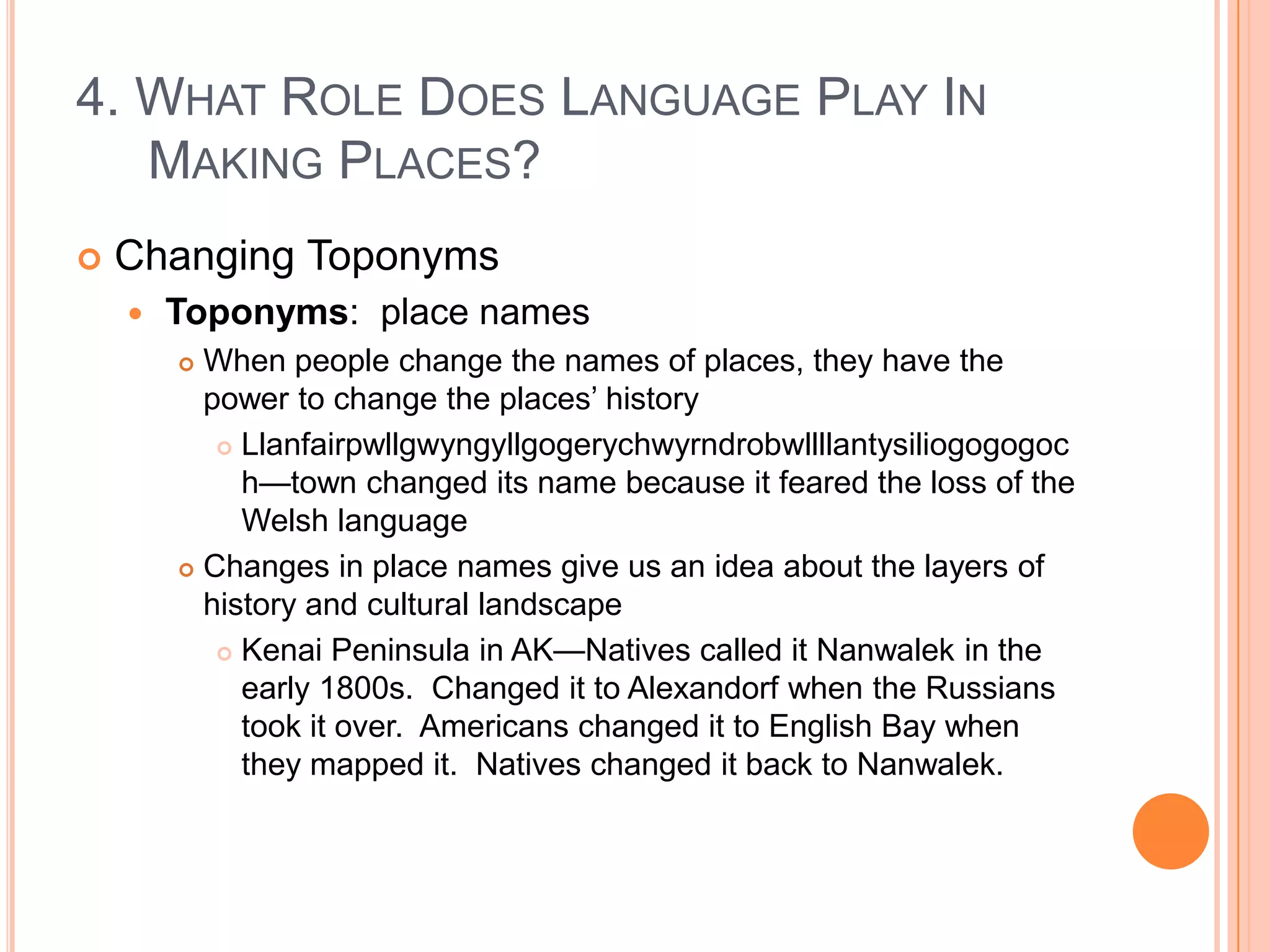 4. What Role Does Language Play In Making Places?Changing ToponymsToponyms:  place namesWhen people change the names of places, they have the power to change the places’ historyLlanfairpwllgwyngyllgogerychwyrndrobwllllantysiliogogogoch—town changed its name because it feared the loss of the Welsh languageChanges in place names give us an idea about the layers of history and cultural landscapeKenai Peninsula in AK—Natives called it Nanwalek in the early 1800s.  Changed it to Alexandorf when the Russians took it over.  Americans changed it to English Bay when they mapped it.  Natives changed it back to Nanwalek.