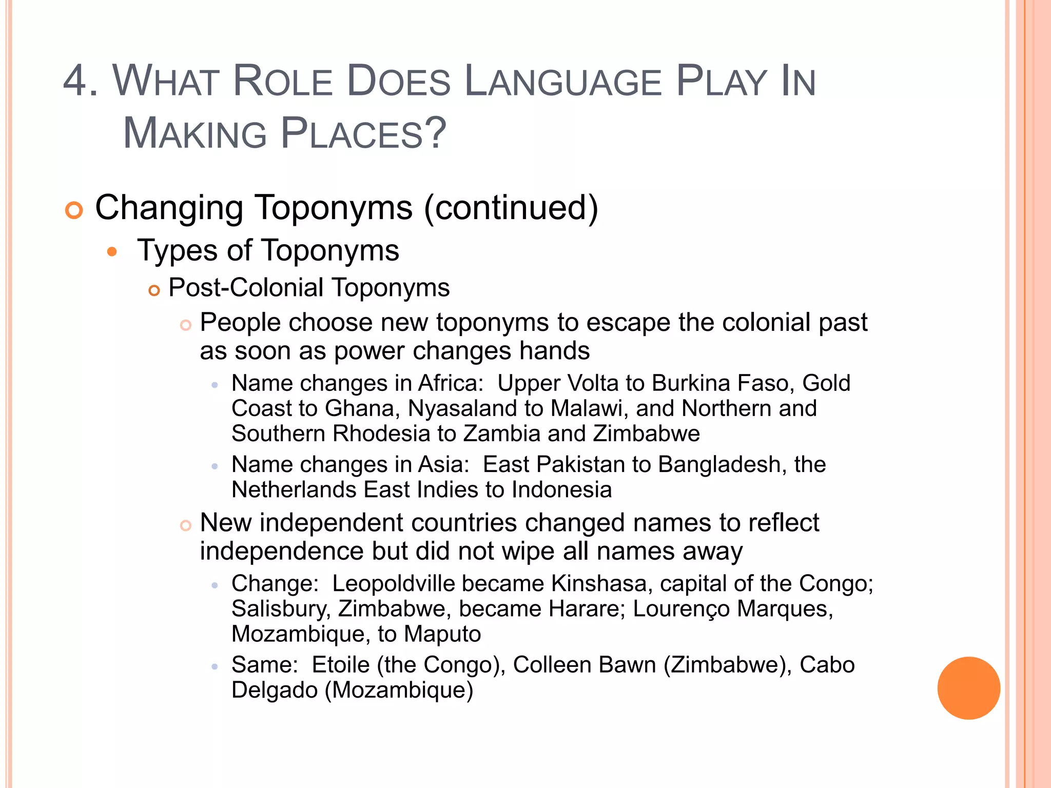 4. What Role Does Language Play In Making Places?Changing Toponyms (continued)Types of ToponymsPost-Colonial ToponymsPeople choose new toponyms to escape the colonial past as soon as power changes handsName changes in Africa:  Upper Volta to Burkina Faso, Gold Coast to Ghana, Nyasaland to Malawi, and Northern and Southern Rhodesia to Zambia and ZimbabweName changes in Asia:  East Pakistan to Bangladesh, the Netherlands East Indies to IndonesiaNew independent countries changed names to reflect independence but did not wipe all names awayChange:  Leopoldville became Kinshasa, capital of the Congo; Salisbury, Zimbabwe, became Harare; Lourenço Marques, Mozambique, to MaputoSame:  Etoile (the Congo), Colleen Bawn (Zimbabwe), Cabo Delgado (Mozambique)