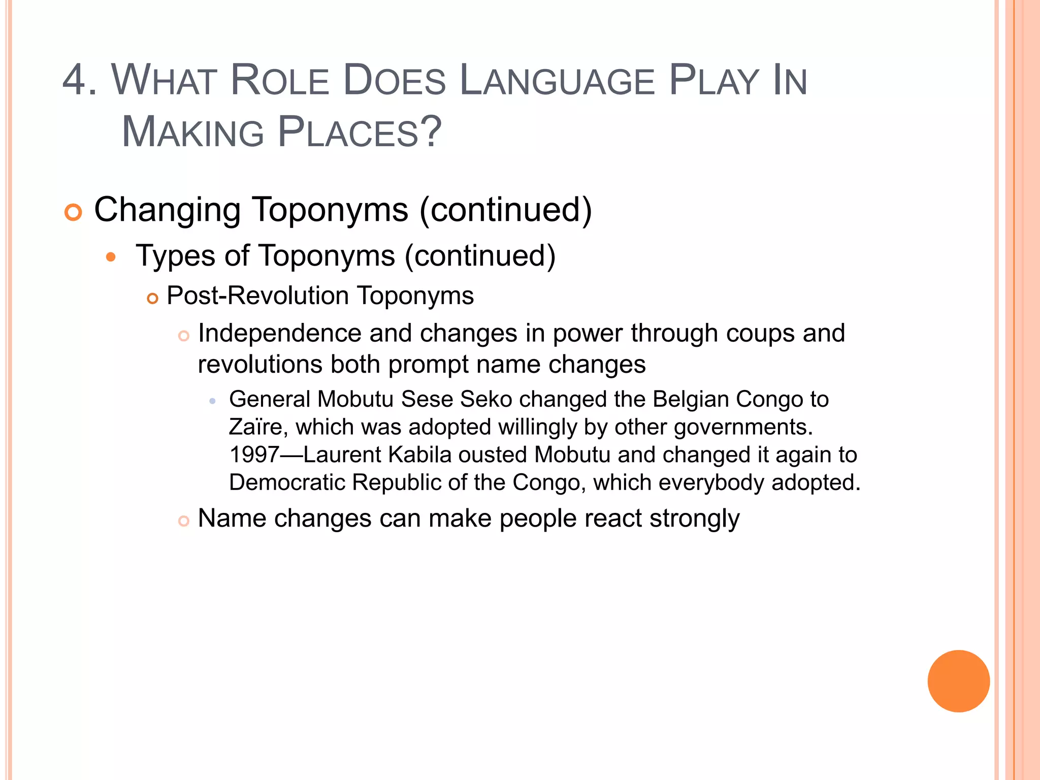 4. What Role Does Language Play In Making Places?Changing Toponyms (continued)Types of Toponyms (continued)Post-Revolution ToponymsIndependence and changes in power through coups and revolutions both prompt name changesGeneral Mobutu SeseSeko changed the Belgian Congo to Zaïre, which was adopted willingly by other governments.  1997—Laurent Kabila ousted Mobutu and changed it again to Democratic Republic of the Congo, which everybody adopted.Name changes can make people react strongly