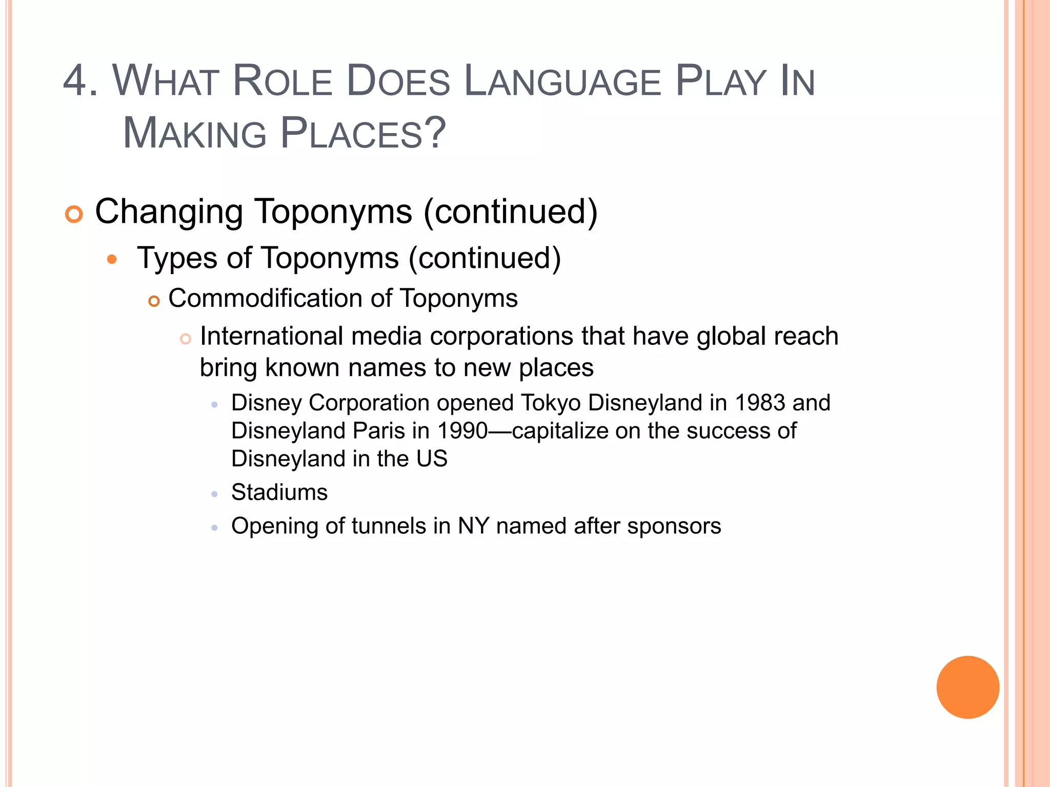 4. What Role Does Language Play In Making Places?Changing Toponyms (continued)Types of Toponyms (continued)Commodification of ToponymsInternational media corporations that have global reach bring known names to new placesDisney Corporation opened Tokyo Disneyland in 1983 and Disneyland Paris in 1990—capitalize on the success of Disneyland in the USStadiumsOpening of tunnels in NY named after sponsors