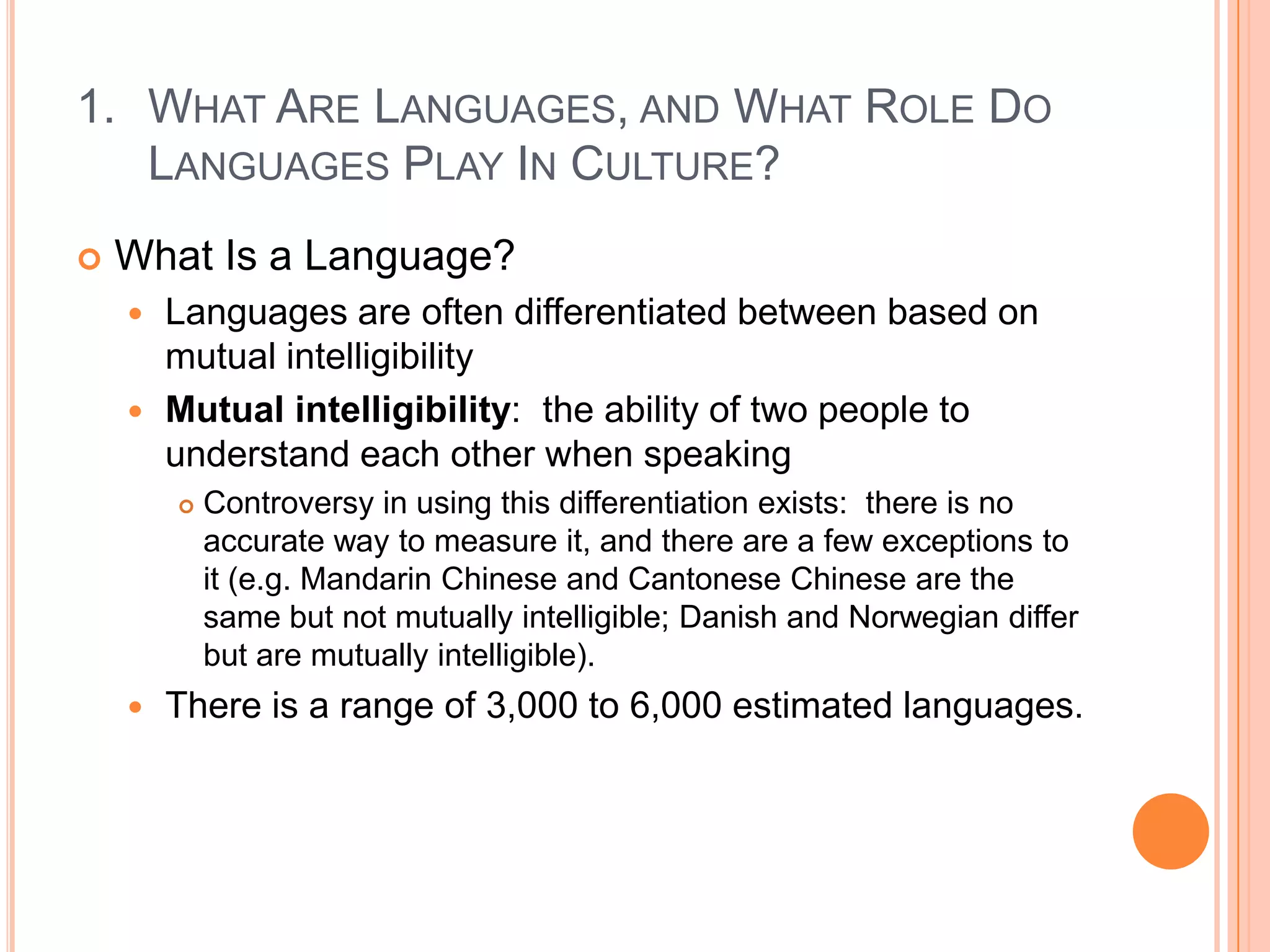 What Are Languages, and What Role Do Languages Play In Culture?What Is a Language?Languages are often differentiated between based on mutual intelligibility Mutual intelligibility:  the ability of two people to understand each other when speakingControversy in using this differentiation exists:  there is no accurate way to measure it, and there are a few exceptions to it (e.g. Mandarin Chinese and Cantonese Chinese are the same but not mutually intelligible; Danish and Norwegian differ but are mutually intelligible).There is a range of 3,000 to 6,000 estimated languages.