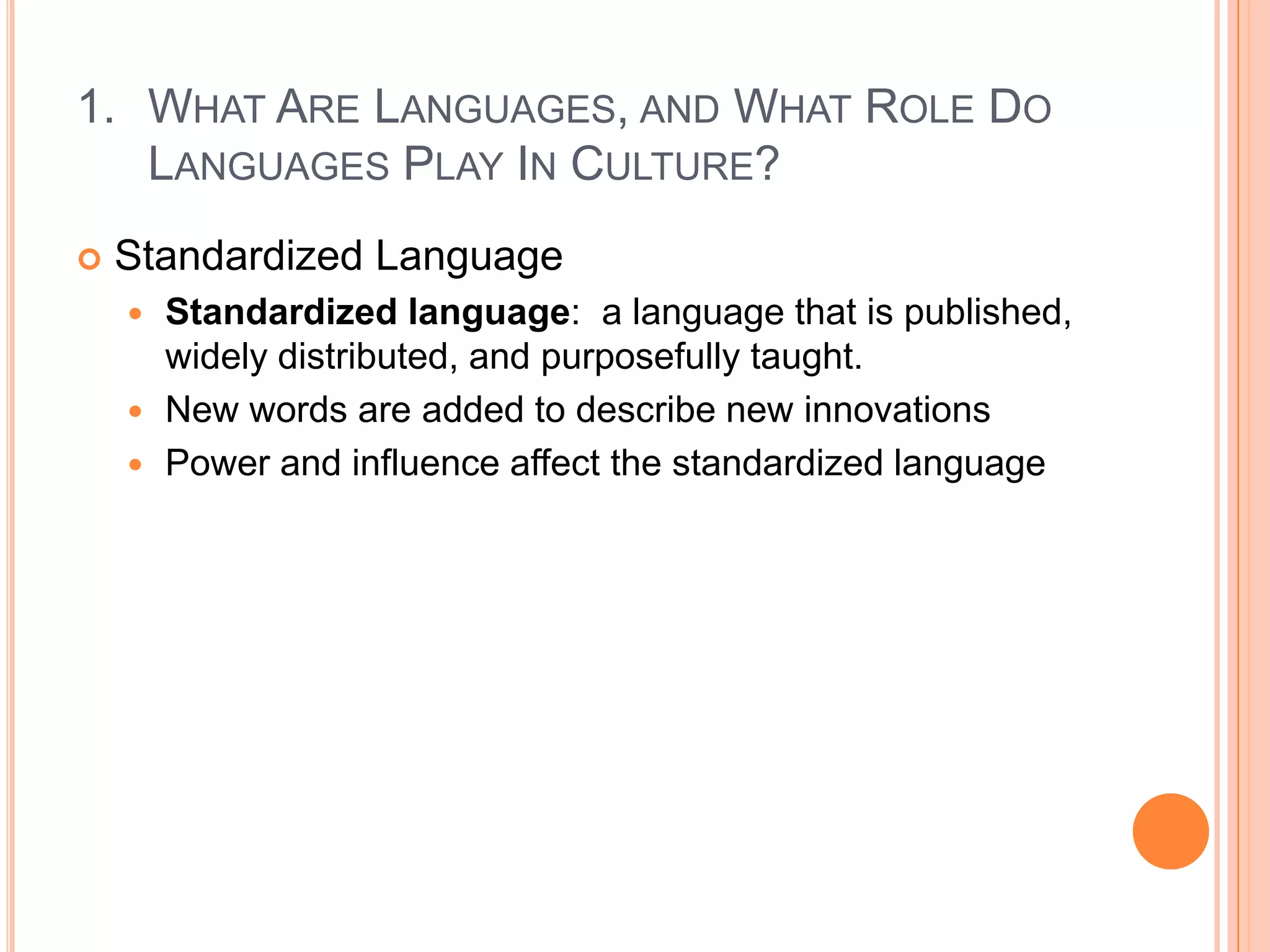 What Are Languages, and What Role Do Languages Play In Culture?Standardized LanguageStandardized language:  a language that is published, widely distributed, and purposefully taught.New words are added to describe new innovationsPower and influence affect the standardized language