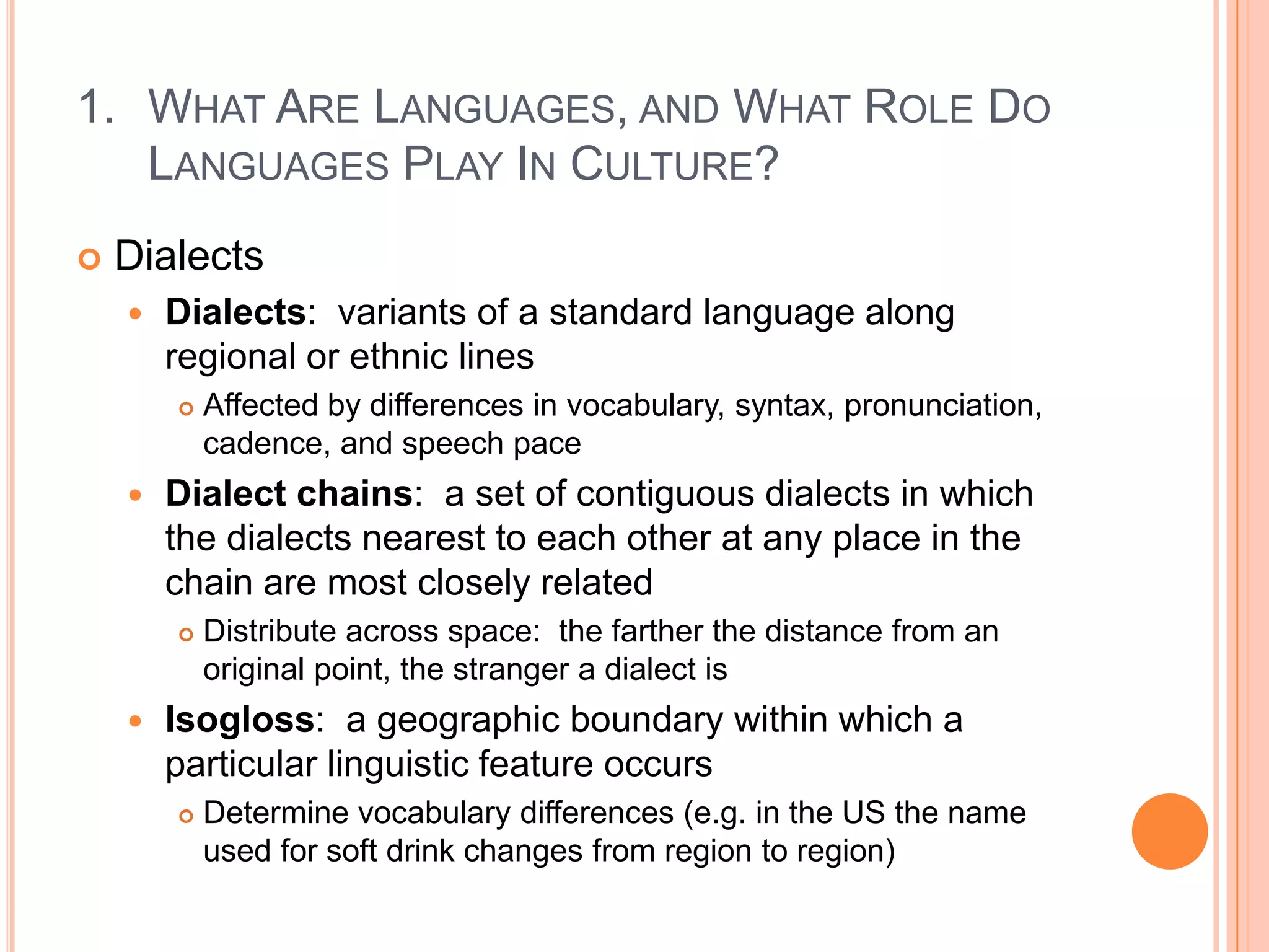 What Are Languages, and What Role Do Languages Play In Culture?DialectsDialects:  variants of a standard language along regional or ethnic linesAffected by differences in vocabulary, syntax, pronunciation, cadence, and speech paceDialect chains:  a set of contiguous dialects in which the dialects nearest to each other at any place in the chain are most closely relatedDistribute across space:  the farther the distance from an original point, the stranger a dialect isIsogloss:  a geographic boundary within which a particular linguistic feature occursDetermine vocabulary differences (e.g. in the US the name used for soft drink changes from region to region)