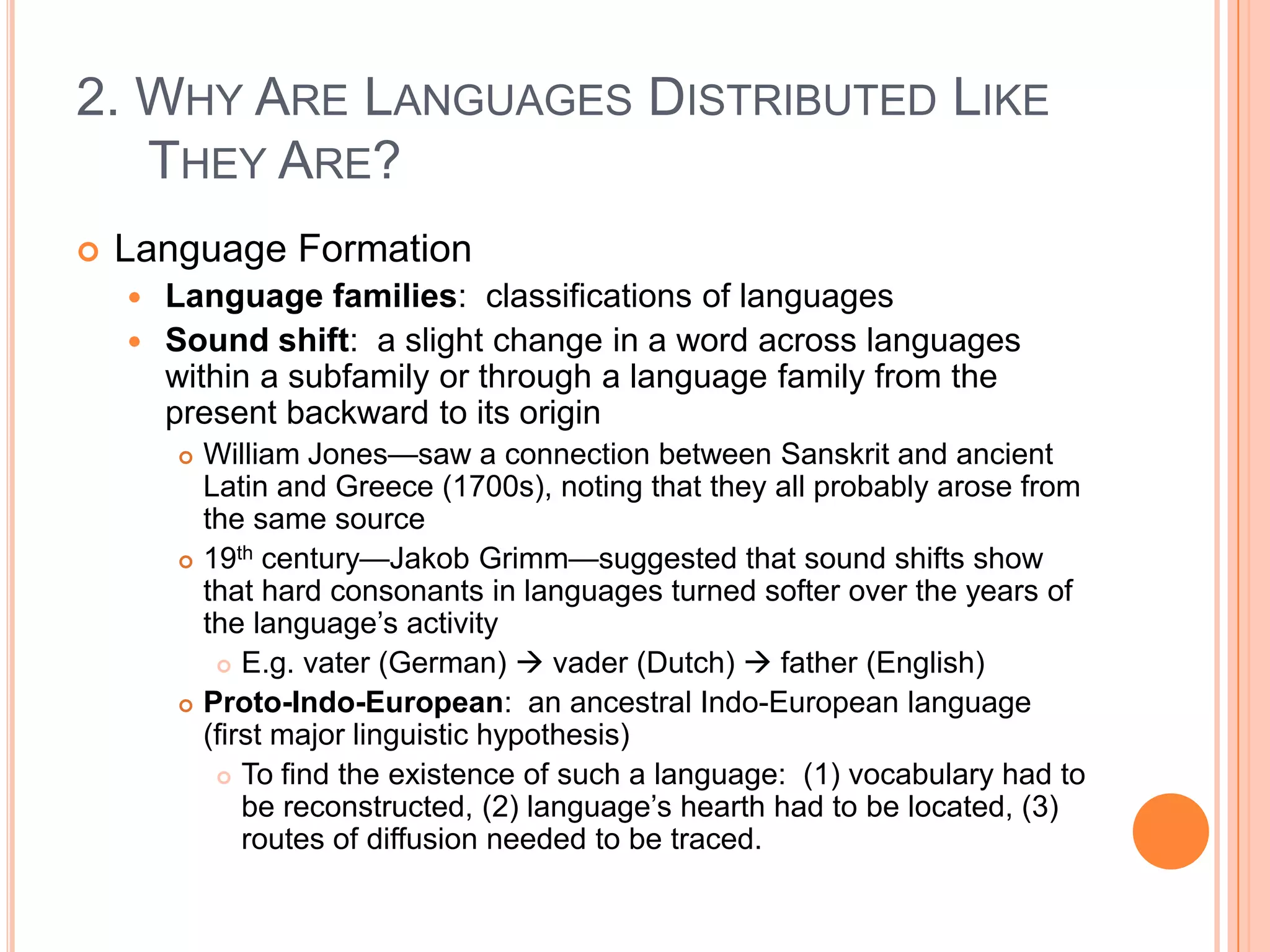 2. Why Are Languages Distributed Like They Are?Language FormationLanguage families:  classifications of languagesSound shift:  a slight change in a word across languages within a subfamily or through a language family from the present backward to its originWilliam Jones—saw a connection between Sanskrit and ancient Latin and Greece (1700s), noting that they all probably arose from the same source19th century—Jakob Grimm—suggested that sound shifts show that hard consonants in languages turned softer over the years of the language’s activityE.g. vater (German)  vader (Dutch)  father (English)Proto-Indo-European:  an ancestral Indo-European language (first major linguistic hypothesis)To find the existence of such a language:  (1) vocabulary had to be reconstructed, (2) language’s hearth had to be located, (3) routes of diffusion needed to be traced.