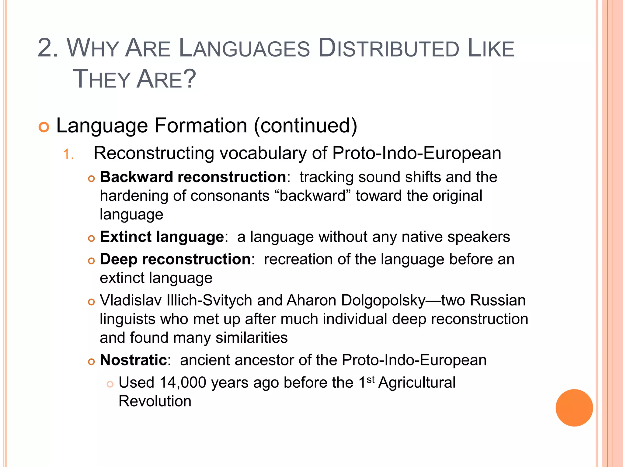 2. Why Are Languages Distributed Like They Are?Language Formation (continued)Reconstructing vocabulary of Proto-Indo-EuropeanBackward reconstruction:  tracking sound shifts and the hardening of consonants “backward” toward the original languageExtinct language:  a language without any native speakersDeep reconstruction:  recreation of the language before an extinct languageVladislavIllich-Svitych and AharonDolgopolsky—two Russian linguists who met up after much individual deep reconstruction and found many similaritiesNostratic:  ancient ancestor of the Proto-Indo-EuropeanUsed 14,000 years ago before the 1st Agricultural Revolution