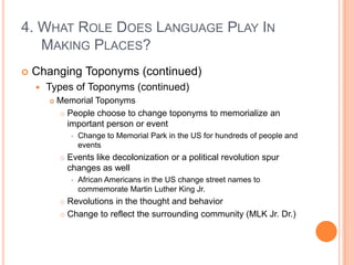 4. What Role Does Language Play In Making Places?Changing Toponyms (continued)Types of Toponyms (continued)Memorial ToponymsPeople choose to change toponyms to memorialize an important person or eventChange to Memorial Park in the US for hundreds of people and eventsEvents like decolonization or a political revolution spur changes as wellAfrican Americans in the US change street names to commemorate Martin Luther King Jr.Revolutions in the thought and behaviorChange to reflect the surrounding community (MLK Jr. Dr.)