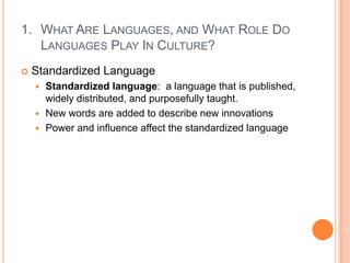 What Are Languages, and What Role Do Languages Play In Culture?Standardized LanguageStandardized language:  a language that is published, widely distributed, and purposefully taught.New words are added to describe new innovationsPower and influence affect the standardized language