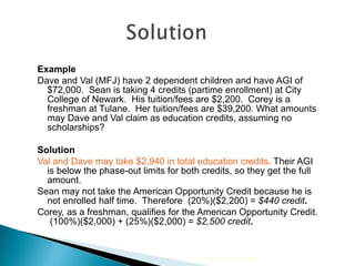 Example Dave and Val (MFJ) have 2 dependent children and have AGI of $72,000.  Sean is taking 4 credits (partime enrollment) at City College of Newark.  His tuition/fees are $2,200.  Corey is a freshman at Tulane.  Her tuition/fees are $39,200. What amounts may Dave and Val claim as education credits, assuming no scholarships? Solution Val and Dave may take $2,940 in total education credits .  Their AGI is below the phase-out limits for both credits, so they get the full amount. Sean may not take the American Opportunity Credit because he is not enrolled half time.  Therefore  (20%)($2,200) =  $440 credit .  Corey, as a freshman, qualifies for the American Opportunity Credit.  (100%)($2,000) + (25%)($2,000) =  $2,500 credit .  2010 Cengage Learning 