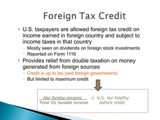 U.S. taxpayers are allowed foreign tax credit on income earned in foreign country and subject to income taxes in that country Mostly seen on dividends on foreign stock investments Reported on Form 1116 Provides relief from double taxation on money generated from foreign sources Credit is up to tax paid foreign governments But limited to maximum credit 2010 Cengage Learning Net foreign income  x   U.S. tax liability Total US taxable income   before credit 