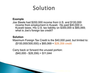 Example Joe Steele had $200,000 income from U.S. and $100,000 income from employment in Kuwait.  He paid $40,000 in Kuwaiti taxes. His U.S. tax liability on $300,000 is $85,069; what is Joe’s foreign tax credit? Solution Maximum Foreign Tax Credit is the $40,000 paid, but limited to: ($100,000/300,000) x $85,069 =  $28,356 credit Carry back or forward the unused portion:  ($40,000 - $28,356) = $11,644 2010 Cengage Learning 