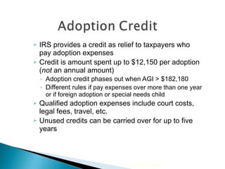 IRS provides a credit as relief to taxpayers who pay adoption expenses  Credit is amount spent up to $12,150 per adoption ( not  an annual amount) Adoption credit phases out when AGI > $182,180 Different rules i f pay expenses over more than one year or if foreign adoption or special needs child Qualified adoption expenses include court costs, legal fees, travel, etc. Unused credits can be carried over for up to five years 2010 Cengage Learning 