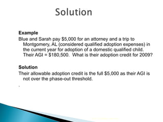 Example Blue and Sarah pay $5,000 for an attorney and a trip to Montgomery, AL (considered qualified adoption expenses) in the current year for adoption of a domestic qualified child.  Their AGI = $180,500.  What is their adoption credit for 2009? Solution Their allowable adoption credit is the full $5,000 as their AGI is not over the phase-out threshold. . 2010 Cengage Learning 