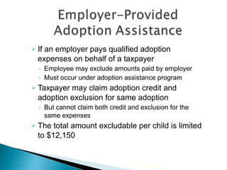 If an employer pays qualified adoption expenses on behalf of a taxpayer  Employee may exclude amounts paid by employer  Must occur under adoption assistance program Taxpayer may claim adoption credit and adoption exclusion for same adoption But cannot claim both credit and exclusion for the same expenses The total amount excludable per child is limited to $12,150 2010 Cengage Learning 