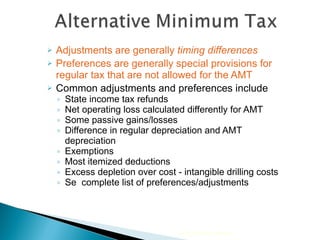 Adjustments are generally  timing differences Preferences are generally special provisions for regular tax that are not allowed for the AMT Common adjustments and preferences include State income tax refunds Net operating loss calculated differently for AMT Some passive gains/losses Difference in regular depreciation and AMT depreciation Exemptions Most itemized deductions  Excess depletion over cost - intangible drilling costs Se  complete list of preferences/adjustments 2010 Cengage Learning 