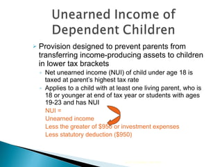 Provision designed to prevent parents from transferring income-producing assets to children in lower tax brackets Net unearned income (NUI) of child under age 18 is taxed at parent’s highest tax rate Applies to a child with at least one living parent, who is 18 or younger at end of tax year or students with ages 19-23 and has NUI NUI = Unearned income  Less the greater of $950 or investment expenses Less statutory deduction ($950) 2010 Cengage Learning 