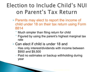 Parents may elect to report the income of child under 18 on their tax return using Form 8814  Much simpler than filing return for child Figured by using the parent’s highest marginal tax rate  Can elect if child is under 18 and  Has only interest/dividends with income between $950 and $9,500 Paid no estimates or backup withholding during year 2010 Cengage Learning 