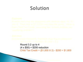2010 Cengage Learning Example Kendra and Jose are taxpayers with children ages 19, 10, and 3.  Their AGI is $113,200 and they file jointly.  What is their Child Tax Credit, assuming two of their children are ‘qualifying children’? Solution AGI exceeds threshold, therefore must figure phase-out ($113,200 - 110,000) / $1,000 = 3.2 Round 3.2 up to 4  (4 x $50) = $200 reduction Child Tax Credit = ($1,000 X 2) - $200 = $1,800 