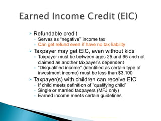 Refundable credit  Serves as “negative” income tax Can get refund even if have no tax liability Taxpayer may get EIC, even without kids  Taxpayer must be between ages 25 and 65 and not claimed as another taxpayer’s dependent “ Disqualified income” (identified as certain type of investment income) must be less than $3,100 Taxpayer(s) with children can receive EIC  If child meets definition of “qualifying child”  Single or married taxpayers (MFJ only) Earned income meets certain guidelines 2010 Cengage Learning 