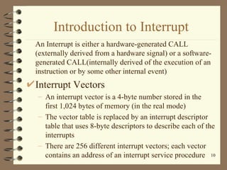 Introduction to Interrupt An Interrupt is either a hardware-generated CALL (externally derived from a hardware signal) or a software-generated CALL(internally derived of the execution of an instruction or by some other internal event) Interrupt Vectors An interrupt vector is a 4-byte number stored in the first 1,024 bytes of memory (in the real mode) The vector table is replaced by an interrupt descriptor table that uses 8-byte descriptors to describe each of the interrupts There are 256 different interrupt vectors; each vector contains an address of an interrupt service procedure 
