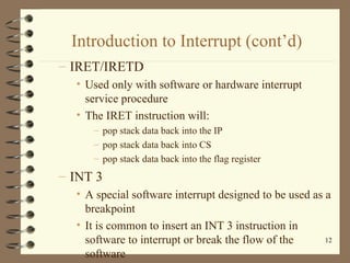 Introduction to Interrupt (cont’d) IRET/IRETD  Used only with software or hardware interrupt service procedure The IRET instruction will: pop stack data back into the IP pop stack data back into CS pop stack data back into the flag register INT 3 A special software interrupt designed to be used as a breakpoint It is common to insert an INT 3 instruction in software to interrupt or break the flow of the software 