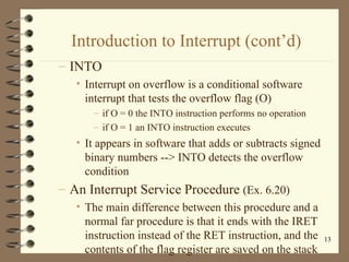 Introduction to Interrupt (cont’d) INTO Interrupt on overflow is a conditional software interrupt that tests the overflow flag (O) if O = 0 the INTO instruction performs no operation if O = 1 an INTO instruction executes It appears in software that adds or subtracts signed binary numbers --> INTO detects the overflow condition An Interrupt Service Procedure  (Ex. 6.20) The main difference between this procedure and a normal far procedure is that it ends with the IRET instruction instead of the RET instruction, and the contents of the flag register are saved on the stack 