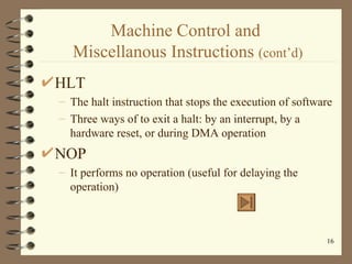 Machine Control and  Miscellanous Instructions  (cont’d) HLT The halt instruction that stops the execution of software Three ways of to exit a halt: by an interrupt, by a hardware reset, or during DMA operation NOP It performs no operation (useful for delaying the operation) 