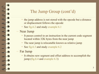 The Jump Group (cont’d) the jump address is not stored with the opcode but a distance or displacement follows the opcode See  fig.6.2  and study  example 6.1 Near Jump It passes control to an instruction in the current code segment located within 32K bytes from the near jump The near jump is relocatable known as relative jump See  fig.6.3  and study  example 6.2 Far Jump It obtains new segment and offset address to accomplish the jump ( fig.6.4  and  example 6.3 ) 
