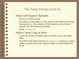 The Jump Group (cont’d) Jumps with Register Operands known as indirect jump the address of the jump is in the register specified by the jump instruction (i.e., the contents of the register are transferred directly into the instruction pointer) Study  example 6.4 Indirect Jump Using an Index It uses the [] form of addressing to directly access the jump table The JMP Table [SI] instruction ( example 6.5 ) points to a jump address stored at the code segment offset  location addressed by SI 