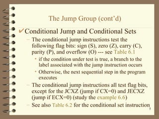 The Jump Group (cont’d) Conditional Jump and Conditional Sets The conditional jump instructions test the following flag bits: sign (S), zero (Z), carry (C), parity (P), and overflow (O) --- see  Table 6.1 if the condition under test is true, a branch to the label associated with the jump instruction occurs Otherwise, the next sequential step in the program executes The conditional jump instructions all test flag bits, except for the JCXZ (jump if CX=0) and JECXZ (jump if ECX=0) (study the  example 6.6 ) See also  Table 6.2   for the conditional set instruction 