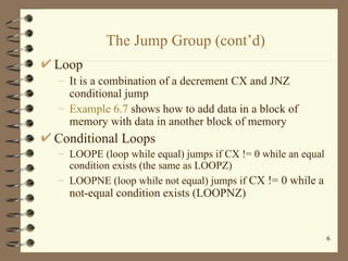 The Jump Group (cont’d) Loop It is a combination of a decrement CX and JNZ conditional jump Example 6.7  shows how to add data in a block of memory with data in another block of memory Conditional Loops LOOPE (loop while equal) jumps if CX != 0 while an equal condition exists (the same as LOOPZ) LOOPNE (loop while not equal) jumps if  CX != 0 while a not-equal condition exists (LOOPNZ) 