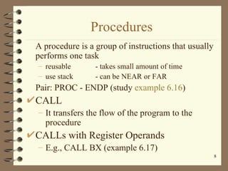 Procedures A procedure is a group of instructions that usually performs one task reusable - takes small amount of time use stack - can be NEAR or FAR Pair: PROC - ENDP (study  example 6.16 ) CALL It transfers the flow of the program to the procedure CALLs with Register Operands E.g., CALL BX (example 6.17) 