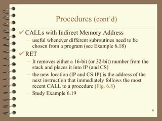 Procedures  (cont’d) CALLs with Indirect Memory Address useful whenever different subroutines need to be chosen from a program (see Example 6.18) RET It removes either a 16-bit (or 32-bit) number from the stack and places it into IP (and CS) the new location (IP and CS:IP) is the address of the next instruction that immediately follows the most recent CALL to a procedure ( Fig. 6.8 ) Study Example 6.19 