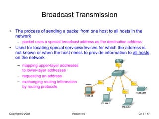 Broadcast Transmission The process of sending a packet from one host to all hosts in the network packet uses a special broadcast address as the destination address Used for locating special services/devices for which the address is not known or when the host needs to provide information to  all hosts  on the network Ch 6 -  mapping upper-layer addresses to lower-layer addresses requesting an address exchanging routing information by routing protocols 