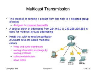 Multicast Transmission The process of sending a packet from one host to a  selected group  of hosts designed to  conserve bandwidth A special block of addresses from  224.0.0.0  to  239.255.255.255  is used for multicast groups addressing  Ch 6 -  Hosts that wish to receive particular  multicast data  are called multicast clients video and audio distribution routing information exchange by routing protocols software distribution news feeds 
