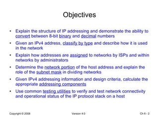 Objectives Explain the structure of IP addressing and demonstrate the ability to  convert  between 8-bit  binary  and  decimal  numbers Given an IPv4 address,  classify by type  and describe how it is used in the network Explain how addresses are  assigned  to networks by ISPs and within networks by administrators Determine the  network portion  of the host address and explain the role of the  subnet mask  in dividing networks Given IPv4 addressing information and design criteria, calculate the appropriate  addressing components Use common  testing utilities  to verify and test network connectivity and operational status of the IP protocol stack on a host Ch 6 -  
