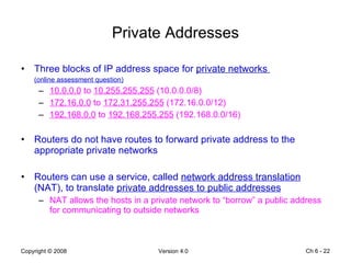 Private Addresses Three blocks of IP address space for  private networks  (online assessment question) 10.0.0.0  to  10.255.255.255  (10.0.0.0/8) 172.16.0.0  to  172.31.255.255  (172.16.0.0/12) 192.168.0.0  to  192.168.255.255  (192.168.0.0/16) Routers do not have routes to forward private address to the appropriate private networks Routers can use a service, called  network address translation  (NAT), to translate  private addresses to public addresses   NAT allows the hosts in a private network to “borrow” a public address for communicating to outside networks Ch 6 -  