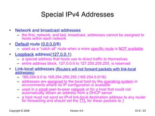 Special IPv4 Addresses Network and broadcast addresses the first, network, and last, broadcast, addresses cannot be assigned to hosts within each network Default  route ( 0.0.0.0 /8) used as a “catch all” route when a more  specific route  is  NOT available Loopback  address( 127.0.0.1 ) a special address that hosts use to direct traffic to themselves entire address block, 127.0.0.0 to 127.255.255.255, is reserved Link-local addresses  (Routers will not forward packets with link-local addresses) 169.254.0.0 to 169.254.255.255 (169.254.0.0/16) addresses are  assigned  to the local host by the  operating system  in environments where no IP configuration is available used in a  small  peer-to-peer  network  or for a host that could not automatically obtain an address from a DHCP server a host must not send an IPv4 link-local destination address to any router for forwarding and should set the  TTL  for these packets to  1 Ch 6 -  