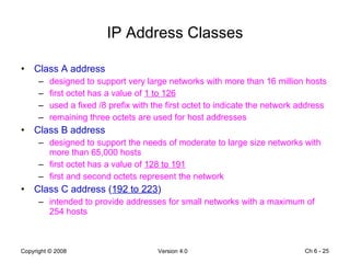 IP Address Classes Class A address designed to support very large networks with more than 16 million hosts first octet has a value of  1 to 126 used a fixed /8 prefix with the first octet to indicate the network address remaining three octets are used for host addresses Class B address designed to support the needs of moderate to large size networks with more than 65,000 hosts first octet has a value of  128 to 191 first and second octets represent the network Class C address ( 192 to 223 ) intended to provide addresses for small networks with a maximum of 254 hosts Ch 6 -  