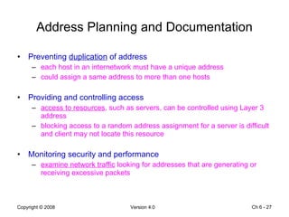 Address Planning and Documentation Preventing  duplication  of address each host in an internetwork must have a unique address could assign a same address to more than one hosts Providing and controlling access access to resources , such as servers, can be controlled using Layer 3 address  blocking access to a random address assignment for a server is difficult and client may not locate this resource Monitoring security and performance examine network traffic  looking for addresses that are generating or receiving excessive packets Ch 6 -  